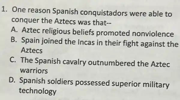 1. One reason Spanish conquistao lors were able to
conquer the Aztecs was that-
A. Aztec religious beliefs promoted nonviolence
B. Spain joined the Incas in their fight against the
Aztecs
C. The Spanish cavalry outnumbered the Aztec
warriors
D. Spanish soldiers possessed superior
square 
technology
rior military