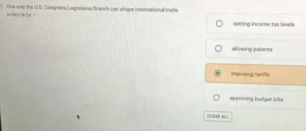 1. One way the U.S. Congress/Legislative Branch can shape international trade
policy is by -
setting income tax levels
allowing patents
imposing tariffs
approving budget bills