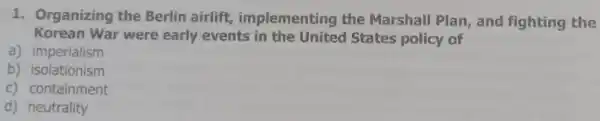 1. Organizing the Berlin airlift implementing the Marshall Plan, and fighting the
Korean War were early events in the United States policy of
a) imperialism
b) isolationism
c) containment
d) neutrality