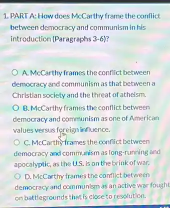 1. PART A: How does McCarthy frame the conflict
between democracy and communism in his
introduction (Paragraphs 3-6)?
A. McCarthy frames the conflict between
democracy and communism as that between a
Christian society and the threat of atheism.
B. McCarthy frames the conflict between
democracy and communism as one of American
values versus foreign influence.
C. McCarthy-frames the conflict between
democracy and communism as long-running and
apocalyptic, as the U.S. is on the brink of war.
D. McCarthy frames the conflict between
democracy and communism as an active war fought
on battlegrounds that is close to resolution.