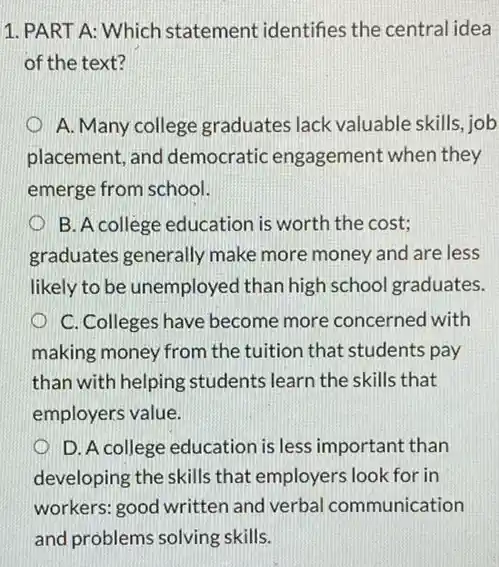 1. PART A: Which statement identifies the central idea
of the text?
A. Many college graduates lack valuable skills, job
placement, and democratic engagement when they
emerge from school.
B. A college education is worth the cost;
graduates generally make more money and are less
likely to be unemployed than high school graduates.
C. Colleges have become more concerned with
making money from the tuition that students pay
than with helping students learn the skills that
employers value.
D. A college education is less important than
developing the skills that employers look for in