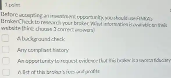 1 point
Before accepting an investment opportunity, you should use FINRAs
BrokerCheck to research your broker. What information is available on their
website (hint: choose 3 correct answers)
A background check
Any compliant history
An opportunity to request evidence that this broker is a sworcn fiduciary
A list of this broker's fees and profits