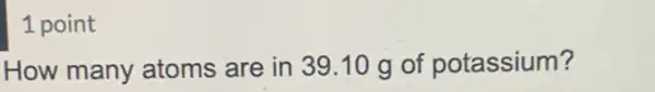 1 point
How many atoms are in 39.10 g of potassium?