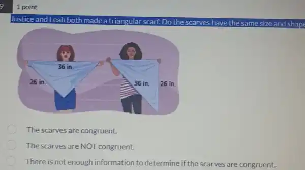 1 point
Justice and Leah both made a triangular scarf.Do the scarves have the same size and shape
The scarves are congruent.
The scarves are NOT congruent.
There is not enough information to determine if the scarves are congruent.