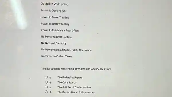 (1 point)
Power to Declare War
Power to Make Treaties
Power to Borrow Money
Power to Establish a Post Office
No Power to Draft Soldiers
No National Currency
No Power to Regulate Interstate Commerce
No Kower to Collect Taxes
The list above is referencing strengths and weaknesses from
a The Federalist Papers
b The Constitution
C The Articles of Confederation
d The Declaration of Independence