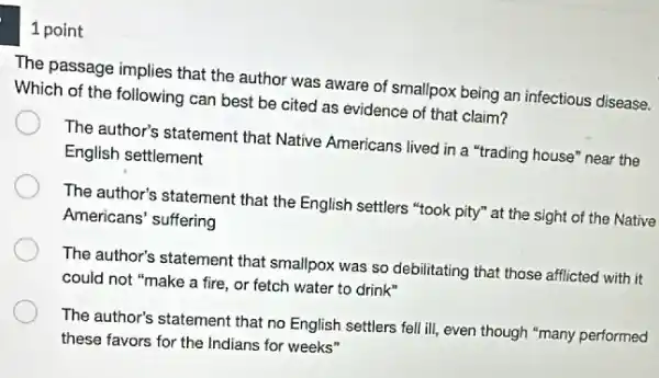 1 point
The passage implies that the author was aware of smallpox being an infectious disease.
Which of the following can best be cited as evidence of that claim?
The author's statement that Native Americans lived in a "trading house" near the
English settlement
The author's statement that the English settlers "took pity" at the sight of the Native
Americans' suffering
The author's statement that smallpox was so debilitating that those afflicted with it
could not "make a fire, or fetch water to drink"
The author's statement that no English settlers fell ill, even though "many performed
these favors for the Indians for weeks"