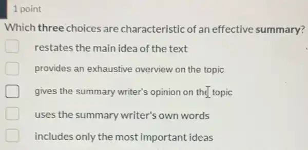 1 point
Which three choices are characteristic of an effective summary?
restates the main idea of the text
provides an exhaustive overview on the topic
gives the summary writer's opinion on the topic
uses the summary writer's own words
includes only the most important ideas