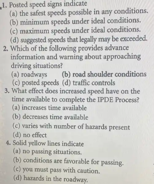 1. Posted speed signs indicate
(a) the safest speeds possible in any conditions.
(b) minimum speeds under ideal conditions.
(c) maximum speeds under ideal conditions.
(d) suggested speeds that legally may be exceeded.
2. Which of the following provides advance
information and warning about approaching
driving situations?
(a) roadways
(b) road shoulder conditions
(c) posted speeds (d) traffic controls
3. What effect does increased speed have on the
time available to complete the IPDE Process?
(a) increases time available
(b) decreases time available
(c) varies with number of hazards present
(d) no effect
4. Solid yellow lines indicate
(a) no passing situations.
(b) conditions are favorable for passing.
(c) you must pass with caution.
(d) hazards in the roadway.