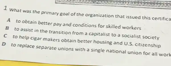 1. What was the primary goal of the organization that issued this certifica
A to obtain better pay and conditions for skilled workers
B to assist in the transition from a capitalist to a socialist society
C to help cigar makers obtain better housing and U.S. citizenship
D to replace separate unions with a single national union for all work