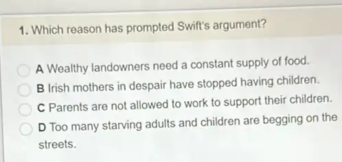 1. Which reason has prompted Swift's argument?
A Wealthy landowners need a constant supply of food.
B Irish mothers in despair have stopped having children.
C Parents are not allowed to work to support their children.
D Too many starving adults and children are begging on the
streets.