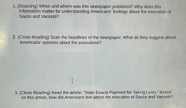 1. (Sourcing)When and where was this newspaper published?Why does this
information matter for understanding feelings about the execution of
Sacco and Vanzetti?
2. (Close Reading) Scan the headlines of the newspaper. What do they suggest about
Americans' opinions about the executions?
3. (Close Reading) Read the article: "State Exacts Payment for Taking Lives."Based
on this article, how did Americans feel about the execution of Sacco and Vanzetti?