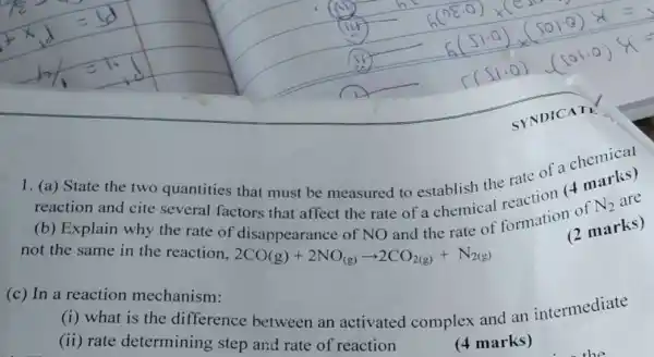 1. (a) State the two quantities that must be measured to establish the rate of a chemical
reaction and cite several factors that affect the rate of a chemical formation of
N_(2) are
(b) Explain why the rate of disappearance of NO
not the same in the reaction. 2CO(g)+2NO_((g))arrow 2CO_(2(g))+N_(2(g))
and the rate of marks) (2 marks)
(c) In a reaction mechanism:
(i) what is the difference between an activated complex and an intermediate
(ii) rate determining step and rate of reaction
(4 marks)