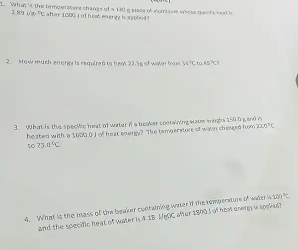 1. What is the temperature change of a 130 g plece of aluminum whose specific heat is
2.89J/gcdot ^circ C
after 1000 J of heat energy is applied?
2. How much energy is required to heat 22.5g of water from 34^circ C to 45^circ C
3. What is the specific heat of water if a beaker containing water weighs 150.0 g and is
heated with a 16000 J of heat energy?The temperature of water changed from
22.0^circ C
to 23.0^circ C
4. What is the mass of the beaker containing water if the temperature of water is
100^circ C
and the specific heat of water is
4.18J/gOC
after 1800J of heat energy is applied?