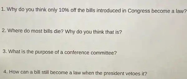 1. Why do you think only 10%  off the bills introduced in Congress become a law?
2. Where do most bills die? Why do you think that is?
3. What is the purpose of a conference committee?
4. How can a bill still become a law when the president vetoes it?