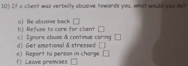 10) If a client was verbally abusive towards you , what would you do?
a) Be abusive back square 
b) Refuse to care for client square 
c) Ignore abuse continue caring square 
d) Get emotional stressed square 
e) Report to person in charge square 
f) Leave premises square