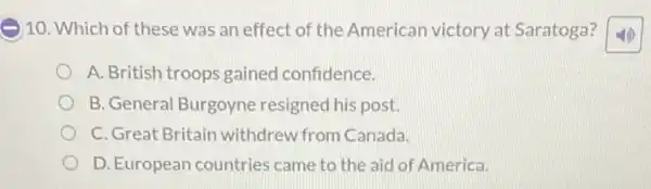 10. Which of these was an effect of the American victory at Saratoga?
A. British troops gained confidence.
B. General Burgoyne resigned his post.
C. Great Britain withdrew from Canada.
D. European countries came to the aid of America.