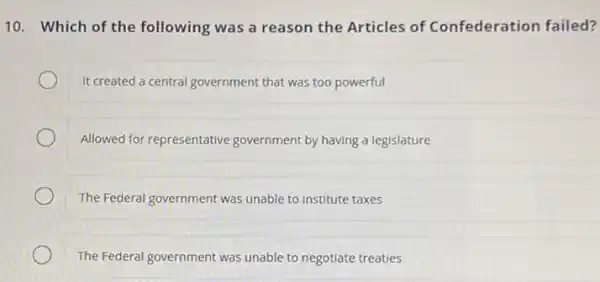 10. Which of the following was a reason the Articles of Confederation failed?
It created a central government that was too powerful
Allowed for representative government by having a legislature
The Federal government was unable to institute taxes
The Federal government was unable to negotiate treaties