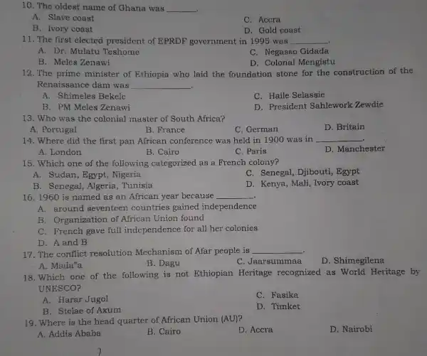 10. The oldest name of Ghana was __
A. Slave coast
C. Accra
B. Ivory coast
D. Gold coast
11. The first elected president of EPRDF government in 199!) was __
A. Dr. Mulatu Teshome
C. Negasso Gidada
B. Meles Zenawi
D. Colonal Mengistu
12. The prime minister of Ethiopia who laid the foundation stone for the construction of the
Renaissance dam was __
A. Shimeles Bekele
C. Haile Selassie
B. PM Meles Zenawi
D. President Sahlework Zewdie
13. Who was the colonial master of South Africa?
A. Portugal
B. France
C. German
D. Britain
14. Where did the first pan African conference was held in 1900 was in __
D. Manchester
A. London
B. Cairo
C. Paris
15. Which one of the following categorized as a French colony?
A. Sudan, Egypt , Nigeria
C. Senegal , Djibouti, Egypt
B. Senegal,Algeria, Tunisia
D. Kenya, Mali , Ivory coast
16. 1960 is named as an African year because __
A. around seventeen countries gained independence
B. Organization of African Union found
C. French gave full independence for all her colonies
D. A and B
17. The conflict resolution Mechanism of Afar people is
__
D. Shimegilena
A. Mada'a
B. Dagu
C. Jaarsummaa
18.Which one of the following is not Ethiopian Heritage recognized as World Heritage by
UNESCO?
A. Harar Jugol
C. Fasika
B. Stelae of Axum
D. Timket
19. Where is the head quarter of African Union (AU)?
D. Accra
D. Nairobi
A. Addis Ababa
B. Cairo