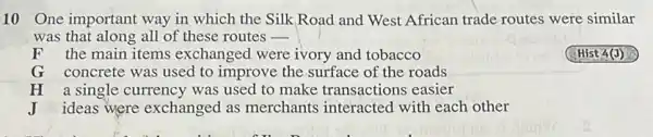 10 One important way in which the Silk Road and West African trade routes were similar
was that along all of these routes -
F the main items exchan ged were ivory and tobacco
G concrete was used to improve the surface of the roads
H a single currency was used to make transactions easier
J ideas were exchanged as merchants interacted with each other
(Hist 4(J)