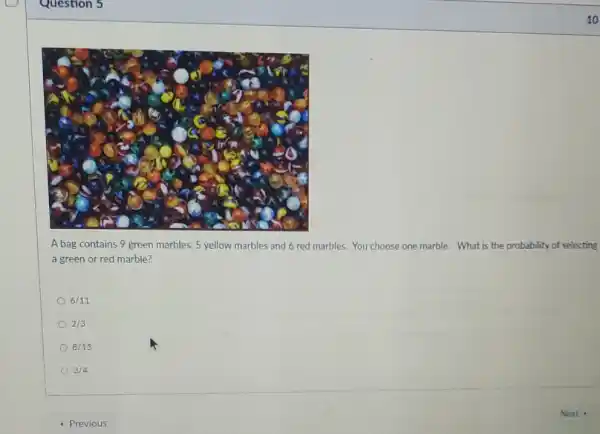 10
A bag contains 9 green marbles, 5 yellow marbles and 6 red marbles. You choose one marble. What is the probability of selecting
a green or red marble?
6/11
2/3
8/15
3/4
- Previous