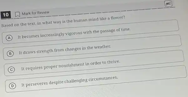 10
(B)
Based on the text in what way is the human mind like a flower?
A
It becomes increasingly vigorous with the passage of time.
B
It draws strength from changes in the weather.
C
It requires proper nourishment in order to thrive.
C
D
It perseveres despite challenging circumstances.
Mark for Review