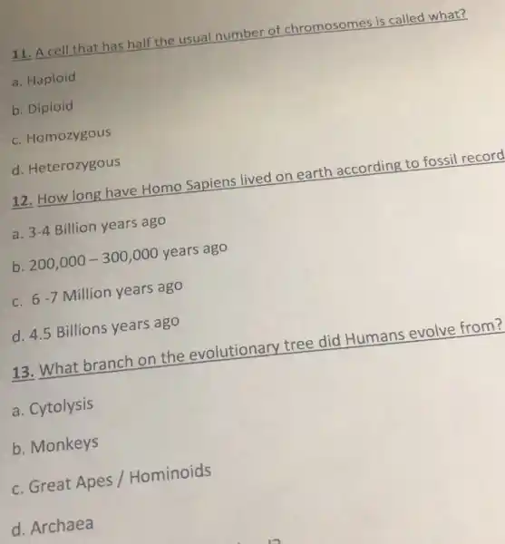 11. A cell that has half the usual number of chromosomes is called what?
a. Haploid
b. Diploid
c. Homozygous
d. Heterozygous
12. How long have Homo Sapiens lived on earth according to fossil record
a. 3-4 Billion years ago
b. 200,000-300,000 years ago
c. 6-7 Million years ago
d. 4.5 Billions years ago
13. What branch on the evolutionary tree did Humans evolve from?
a. Cytolysis
b. Monkeys
c. Great Apes/Hominoids
d. Archaea