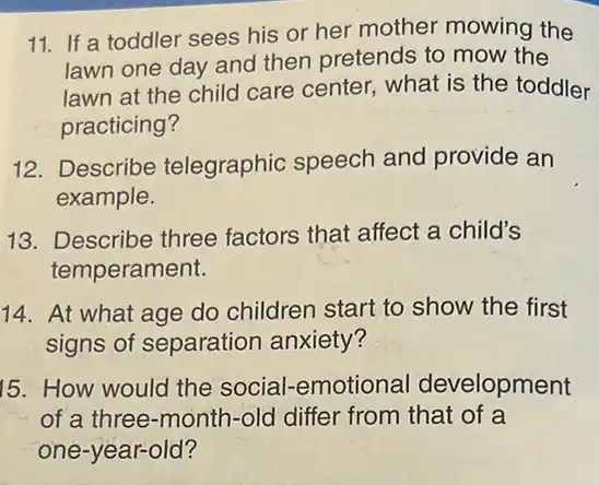 11. If a toddler sees his or her mother mowing the
lawn one day and then pretends to mow the
lawn at the child care center, what is the toddler
practicing?
12. Describe telegraphic speech and provide an
example.
13.Describe three factors that affect a child's
temperament.
14. At what age do children start to show the first
signs of separation anxiety?
15. How would the social-emotional development
of a three-month -old differ from that of a
one-year-old?