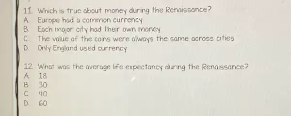 11. Which is true about money during the Renaissance?
A. Europe had a common currency
B. Each major city had their own money
C. The value of the coins were always the same across cities
D. Only England used currency
12. What was the average life expectancy during the Renaissance?
A. 18
B. 30
C. 40
D. 60