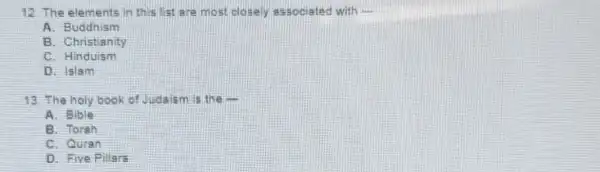 12. The elements in this list are most closely associated with __
A. Buddhism
B. Christianity
C. Hinduism
D. Islam
13. The holy book of Judaism is the -
A. Bible
B. Torah
C. Quran
D. Five Pillars