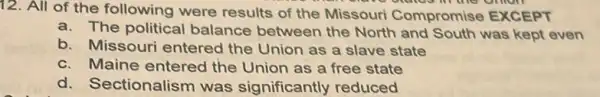 12. All of the following were results of the Missouri Compromise EXCEPT
a.The political balance between the North and South was kept even
b. Missouri entered the Union as a slave state
c. Maine entered the Union as a free state
d.Sectionalism was significantly reduced