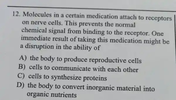 12. Molecules in a certain medication attach to receptors
on nerve cells. This prevents the normal
chemical signal from binding to the receptor. One
immediate result of taking this medication might be
a disruption in the ability of
A) the body to produce reproductiv e cells
B) cells to communicate with each other
C) cells to synthesize proteins
D) the body to convert inorganic material into
organic nutrients