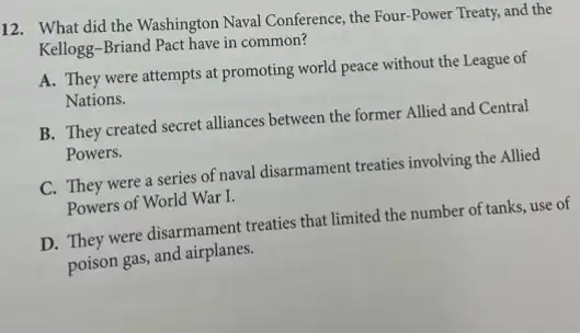 12. What did the Washington Naval Conference, the Four-Power Treaty, and the
Kellogg-Briand Pact have in common?
A. They were attempts at promoting world peace without the League of
Nations.
B. They created secret alliances between the former Allied and Central
Powers.
C. They were a series of naval disarmament treaties involving the Allied
Powers of World War I.
D. They were disarmament treaties that limited the number of tanks, use of
poison gas, and airplanes.