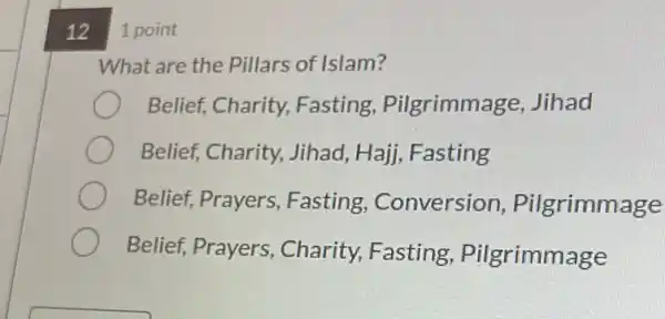 121 point
What are the Pillars of Islam?
Belief, Charity,Fasting, Pilgrimma ge, Jihad
Belief, Charity,Jihad, Hajj, Fasting
Belief, Prayers , Fasting , Conversion , Pilgrimmage
Belief, Prayers , Charity, Fasting , Pilgrimmage