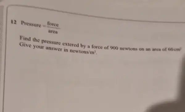 12
Pressure=(force)/(area)
Find the pressure extered by a force of 900 newtons on an area of
60cm^2
Give your answer in
newtons/m^2