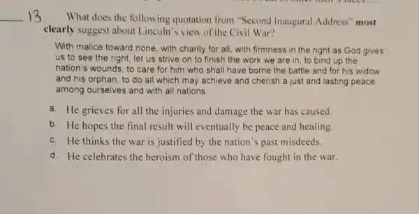 __ 13 What does the following quotation from "Second Inaugural Address" most
clearly suggest about Lincoln's view of the Civil War?
With malice toward none , with charity for all with firmness in the right as God gives
us to see the right, let us strive on to finish the work we are in to bind up the
nation's wounds, to care for him who shall have borne the battle and for his widow
and his orphan, to do all which may achieve and cherish a just and lasting peace
among ourselves and with all nations.
a. He grieves for all the injuries and damage the war has caused.
b. He hopes the final result will eventually be peace and healing.
c. He thinks the war is justified by the nation's past misdeeds.
d. He celebrates the heroism of those who have fought in the war.