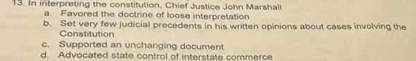 13. In interpreting the constitution, Chief Justice John Marshall
a. Favored the doctrine of loose interpretation
b. Set very few judicial precedents in his written opinions about cases involving the
Constitution
c. Supported an unchanging document
d. Advocated state of interstate commerce