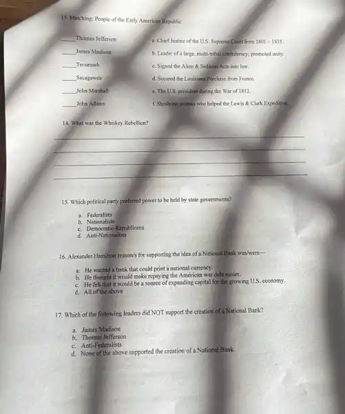 13. Matching: People of the Early American Republic
__ Thomas Jefferson
a. Chief Justice of the U.S Supreme Court from 1801-1835.
__ James Madison
b. Leader of a large multi-tribal confederacy; promoted unity;
__ Tecumseh
c. Signed the Alien & Sedition Acts into law.
__ Sacagawea
d. Secured the Louisiana Purchase from France.
__ John Marshall
e. The U.S. president during the War of 1812.
__ John Adams
f. Shoshone woman who helped the Lewis Clark Expedition.
14. What was the Whiskey Rebellion?
__
15. Which political party preferred power to be held by state governments?
a. Federalists
b Nationalists
c. Democratic-Republicans
d. Anti-Nationalists
16. Alexander Hamilton reason/s for supporting the idea of a National Bank was/were-
a. He wanted a bank that could print a national currency.
b. He thought it would make repaying the American war debt easier.
c. He felt that it would be a source of expanding capital for the growing U.S economy.
d. All of the above
17. Which of the following leaders did NOT support the creation of a National Bank?
a. James Madison
b. Thomas Jefferson
c. Anti-Federalists
d. None of the above supported the creation of a National Bank.