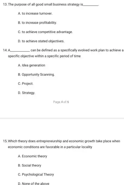 13. The purpose of all good small business strategy is __
A. to increase turnover.
B. to increase profitability.
C. to achieve competitive advantage.
D. to achieve stated objectives.
14. A __ can be defined as a specifically evolved work plan to achieve a
specific objective within a specific period of time
A. Idea generation
B. Opportunity Scanning.
C. Project.
D. Strategy.
15. Which theory does entrepreneurship and economic growth take place when
economic conditions are favorable in a particular locality
A. Economic theory
B. Social theory
C. Psychological Theory
D. None of the above