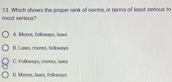 13. Which shows the proper rank of norms , in terms of least serious to
most serious?
A. Mores, folkways, laws
B. Laws, mores, folkways
C. Folkways, mores, laws
D. Mores, laws, folkways