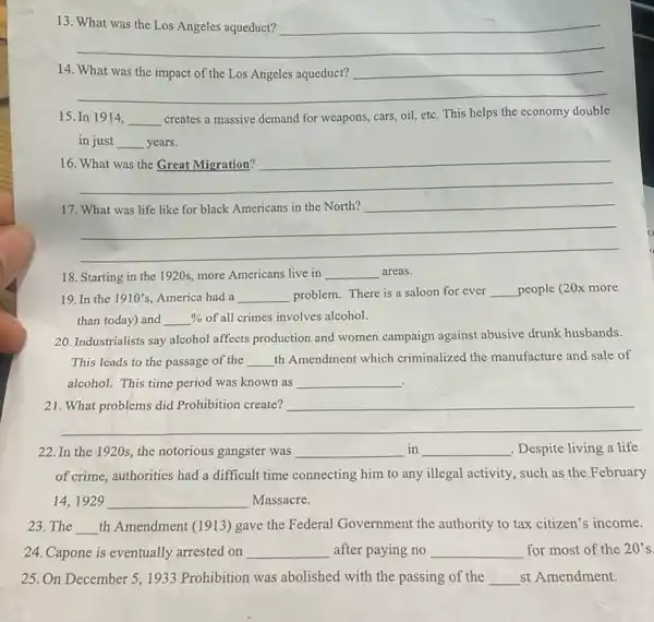13
__
14
__
15. In 1914, __
creates a massive demand for weapons, cars, oil,etc. This helps the economy double
in just __ years.
16
__
17
__
18. Starting in the 1920s, more Americans live in __ areas.
19. In the 1910's America had a __ problem. There is a saloon for ever __ people (20x more
than today) and % of all crimes involves alcohol.
20. Industrialists say alcohol affects production and women campaign against abusive drunk husbands.
This leads to the passage of the __ th Amendment which criminalized the manufacture and sale of
alcohol. This time period was known as __
21
__
22. In the 1920s , the notorious gangster was __ in __ , Despite living a life
of crime, authorities had a difficult time connecting him to any illegal activity, such as the February
14,1929 __ Massacre.
23. The __ th Amendment (1913) gave the Federal Government the authority to tax citizen's income.