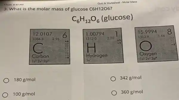 1/3/24, 8:40 AM
3. What is the molar mass of glucose C6H12O6
C_(6)H_(12)O_(6)
(glucose)
180g/mol
342g/mol
100g/mol
360g/mol