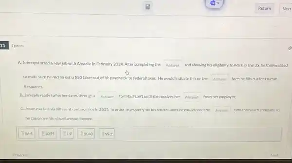 13
5 points
A. Johnny started a new job with Amazon in February 2024. After completing the Answer and showing his eligibility to work in the US, he then wanted
to make sure he had an extra 50 taken out of his paycheck for federal taxes. He would indicate this on the Answer form he fills out for Human
Resources
B. Janice is ready to file her taxes through a Answer form butcan't until she receives her Answer from her employer.
C. Jason worked six different contract jobs in 2023. In order to properly file his federal taxes he would need the Answer form from each company so
hecanprove his miscellaneous income.
EW-4
1099
1.9
1040
so