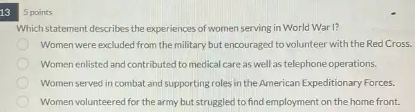 13
5 points
Which statement describes the experiences of women serving in World War 1?
Women were excluded from the military but encouraged to volunteer with the Red Cross.
Women enlisted and contributed to medical care as well as telephone operations.
Women served in combat and supporting roles in the American Expeditionary Forces.
Women volunteered for the army but struggled to find employment on the home front.