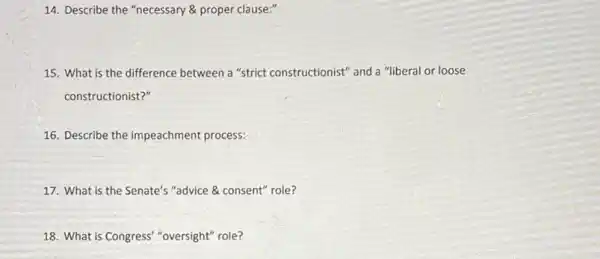 14. Describe the "necessary & proper clause:"
15. What is the difference between a "strict constructionist" and a "liberal or loose
constructionist?"
16. Describe the impeachment process:
17. What is the Senate's "advice & consent"role?
18. What is Congress "oversight" role?