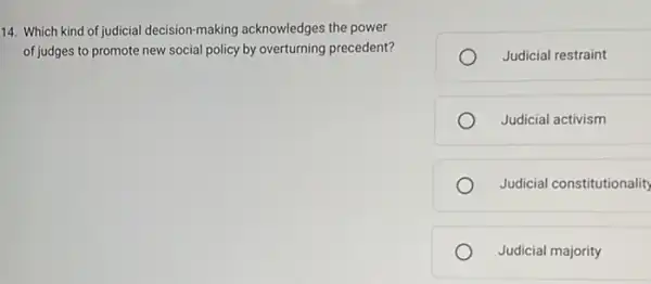 14. Which kind of judicial decision-making acknowledges the power
of judges to promote new social policy by overturning precedent?
Judicial restraint
Judicial activism
Judicial constitutionality
Judicial majority