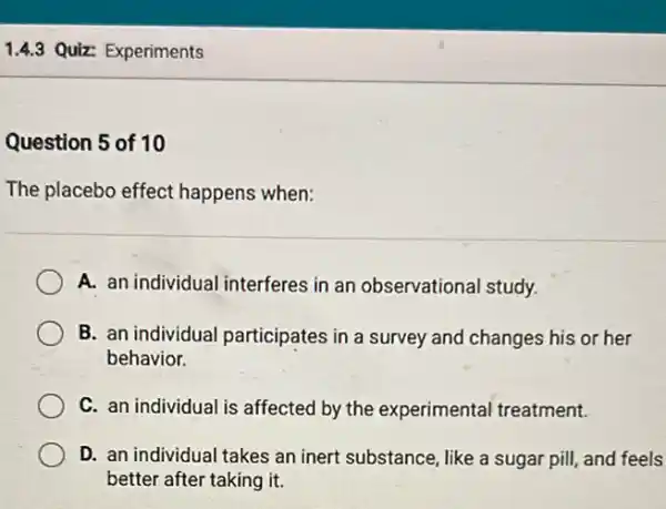 1.4.3 Quiz: Experiments
Question 5 of 10
The placebo effect happens when:
A. an individual interferes in an observational study.
B. an individual participates in a survey and changes his or her
behavior.
C. an individual is affected by the experimental treatment.
D. an individual takes an inert substance, like a sugar pill, and feels
better after taking it.