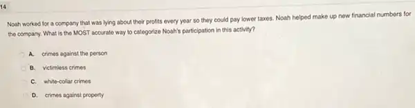 14
Noah worked for a company that was lying about their profits every year so they could pay lower taxes. Noah helped make up new financial numbers for
the company. What is the MOST accurate way to categorize Noah's participation in this activity?
A. crimes against the person
B. victimless crimes
C. white-collar crimes
D. crimes against property