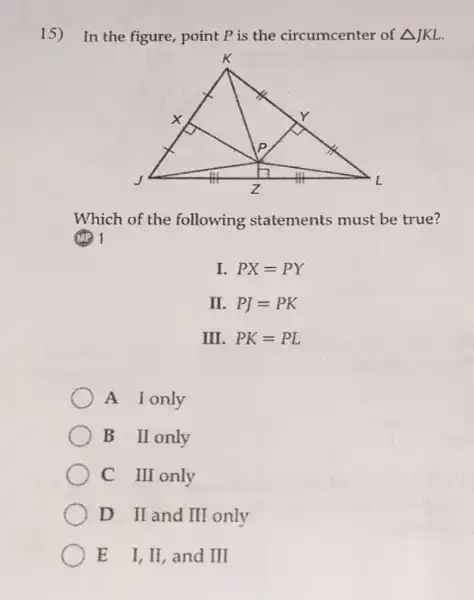 15) In the figure, point P is the circumcenter of Delta JKL
Which of the following statements must be true?
I. PX=PY
II. PJ=PK
III. PK=PL
A Ionly
B II only
C III only
D II and II only
E I,II, and III