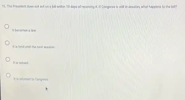 15. The President does not act on a bill within 10 days of receiving it. If Congress is still in session what happens to the bill?
It becomes a law.
It is held until the next session
It is vetoed.
It is returned to Congress.