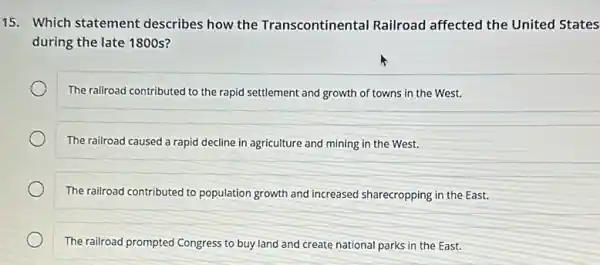 15. Which statement describes how the Transcontinental Railroad affected the United States
during the late 1800s?
The railroad contributed to the rapid settlement and growth of towns in the West.
The railroad caused a rapid decline in agriculture and mining in the West.
The railroad contributed to population growth and increased sharecropping in the East.
The railroad prompted Congress to buy land and create national parks in the East.